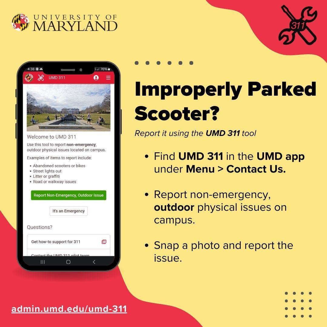 Improperly parked scooter? Report it using the UMD 311 tool. Find UMD 311 in the UMD app under Menu, then Contact Us. Report non-emergency, outdoor physical issues on campus. Snap a photo and report the issue. Easy!