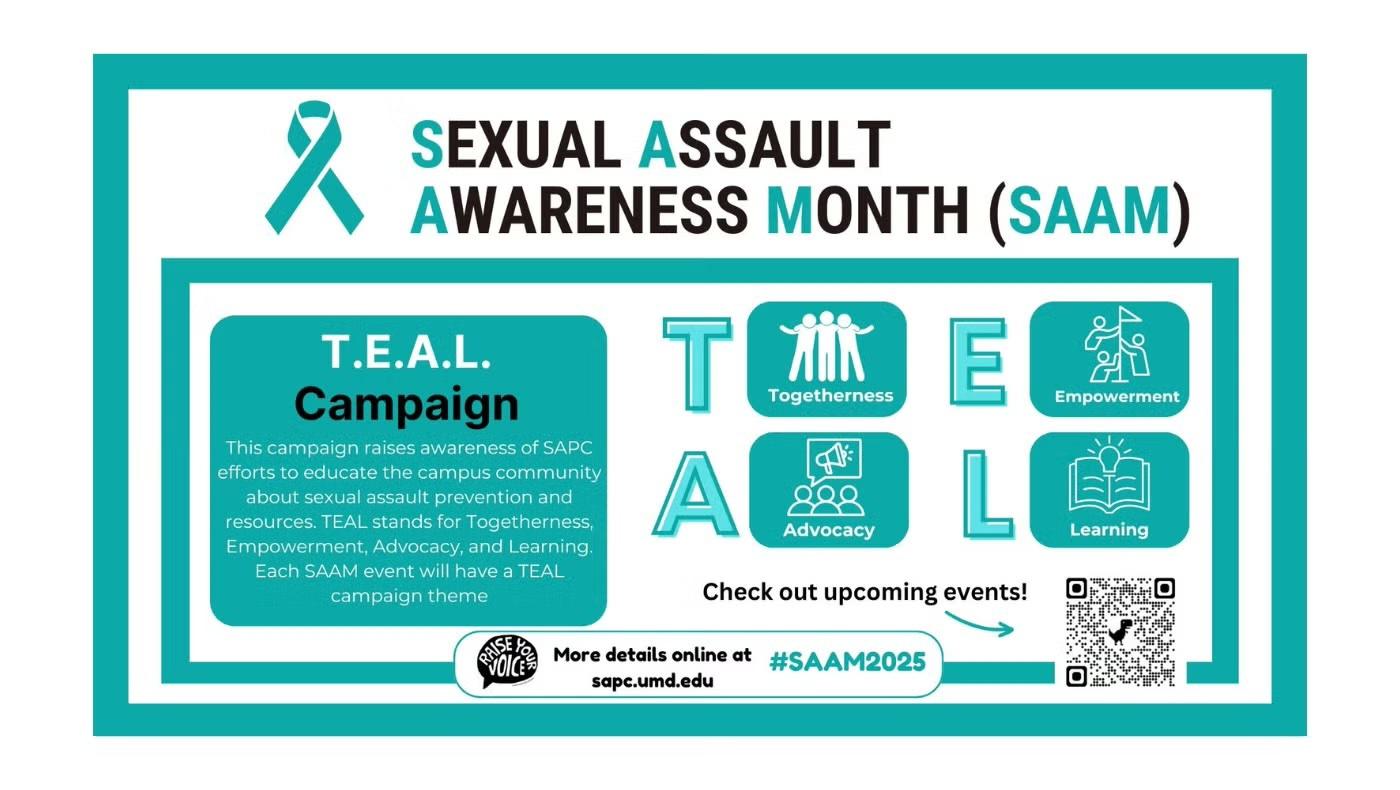 Teal ribbon and the words "Sexual Assault Awareness Month (SAAM)". Underneath are the words "T.E.A.L. Campaign" and a description of this campaign. To the right are the letters T. E. A. L. and the corresponding word for each letter: "Togetherness", "Empowerment", "Advocacy", and "Learning", with a symbol for each word. At the bottom is a QR code about events, the SAPC logo, and a link to the SAPC website at sapc.umd.edu.